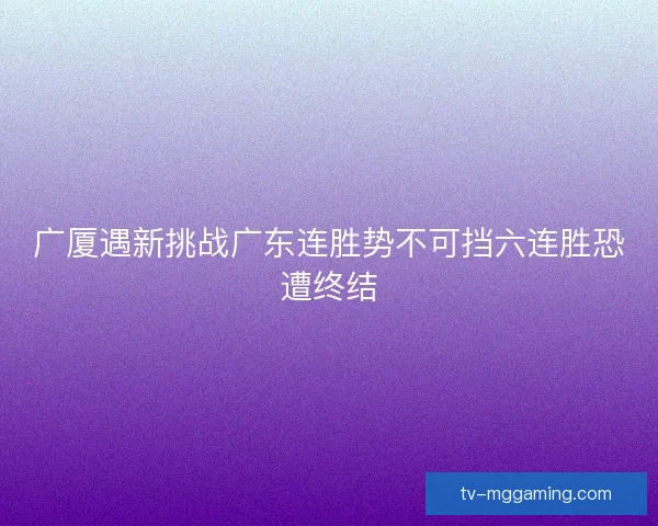 广厦遇新挑战广东连胜势不可挡六连胜恐遭终结 广厦遇新挑战广东连胜势不可挡六连胜恐遭终结