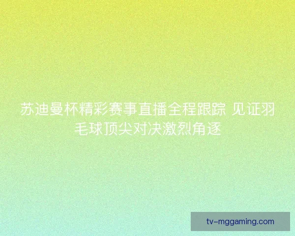 苏迪曼杯精彩赛事直播全程跟踪 见证羽毛球顶尖对决激烈角逐