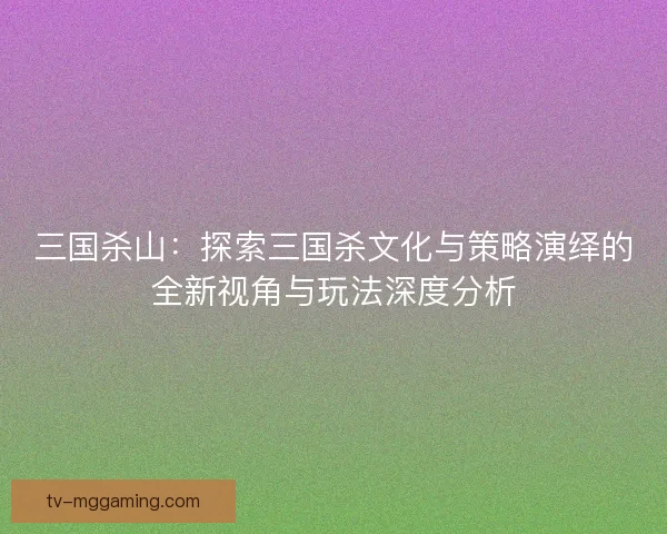 三国杀山：探索三国杀文化与策略演绎的全新视角与玩法深度分析