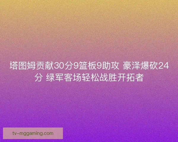 塔图姆贡献30分9篮板9助攻 豪泽爆砍24分 绿军客场轻松战胜开拓者