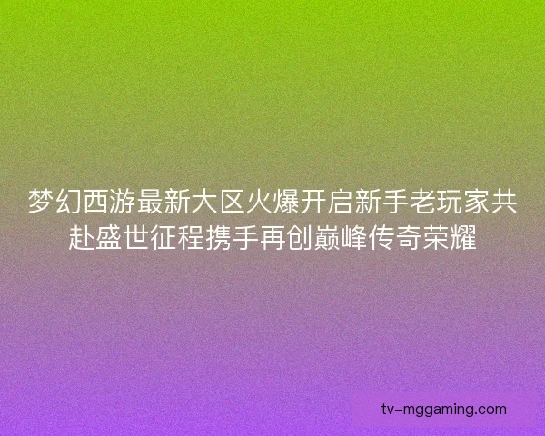 梦幻西游最新大区火爆开启新手老玩家共赴盛世征程携手再创巅峰传奇荣耀