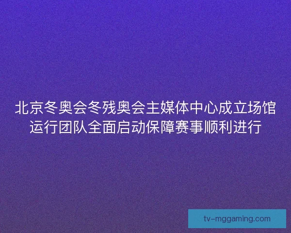 北京冬奥会冬残奥会主媒体中心成立场馆运行团队全面启动保障赛事顺利进行