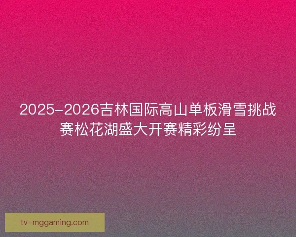 2025-2026吉林国际高山单板滑雪挑战赛松花湖盛大开赛精彩纷呈 2025-2026吉林国际高山单板滑雪挑战赛松花湖盛大开赛精彩纷呈