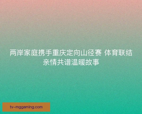 两岸家庭携手重庆定向山径赛 体育联结亲情共谱温暖故事 两岸家庭携手重庆定向山径赛 体育联结亲情共谱温暖故事
