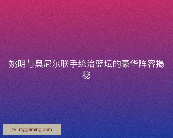 姚明与奥尼尔联手统治篮坛的豪华阵容揭秘