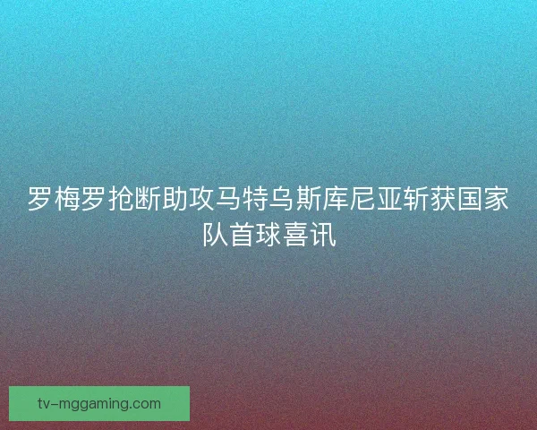 罗梅罗抢断助攻马特乌斯库尼亚斩获国家队首球喜讯 罗梅罗抢断助攻马特乌斯库尼亚斩获国家队首球喜讯