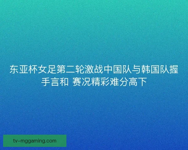 东亚杯女足第二轮激战中国队与韩国队握手言和 赛况精彩难分高下 东亚杯女足第二轮激战中国队与韩国队握手言和 赛况精彩难分高下